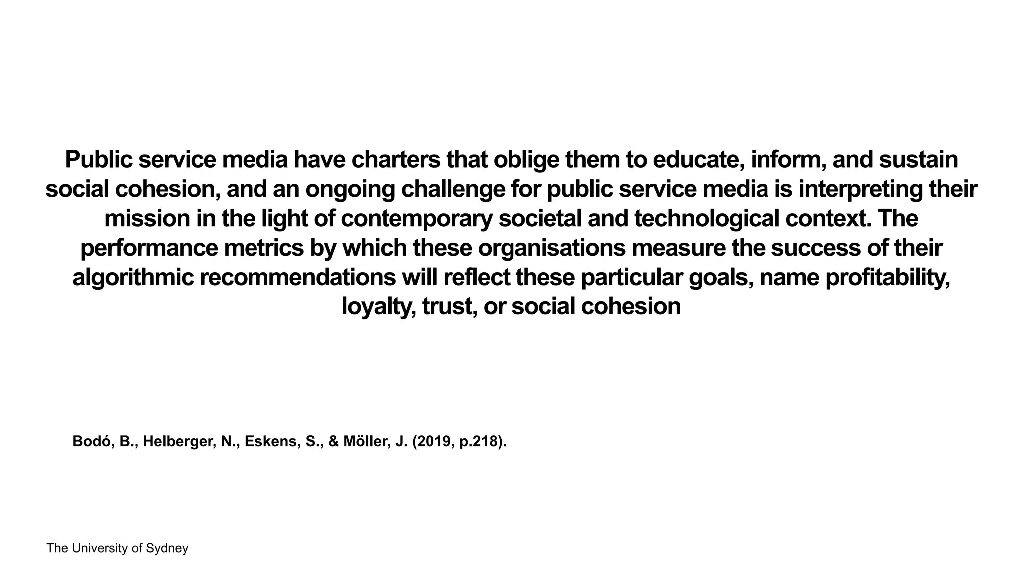 The University of Sydney
Public service media have charters that oblige them to educate, inform, and sustain
social cohesion, and an ongoing challenge for public service media is interpreting their
mission in the light of contemporary societal and technological context. The
performance metrics by which these organisations measure the success of their
algorithmic recommendations will reflect these particular goals, name profitability,
loyalty, trust, or social cohesion
Bodó, B., Helberger, N., Eskens, S., & Möller, J. (2019, p.218).
 