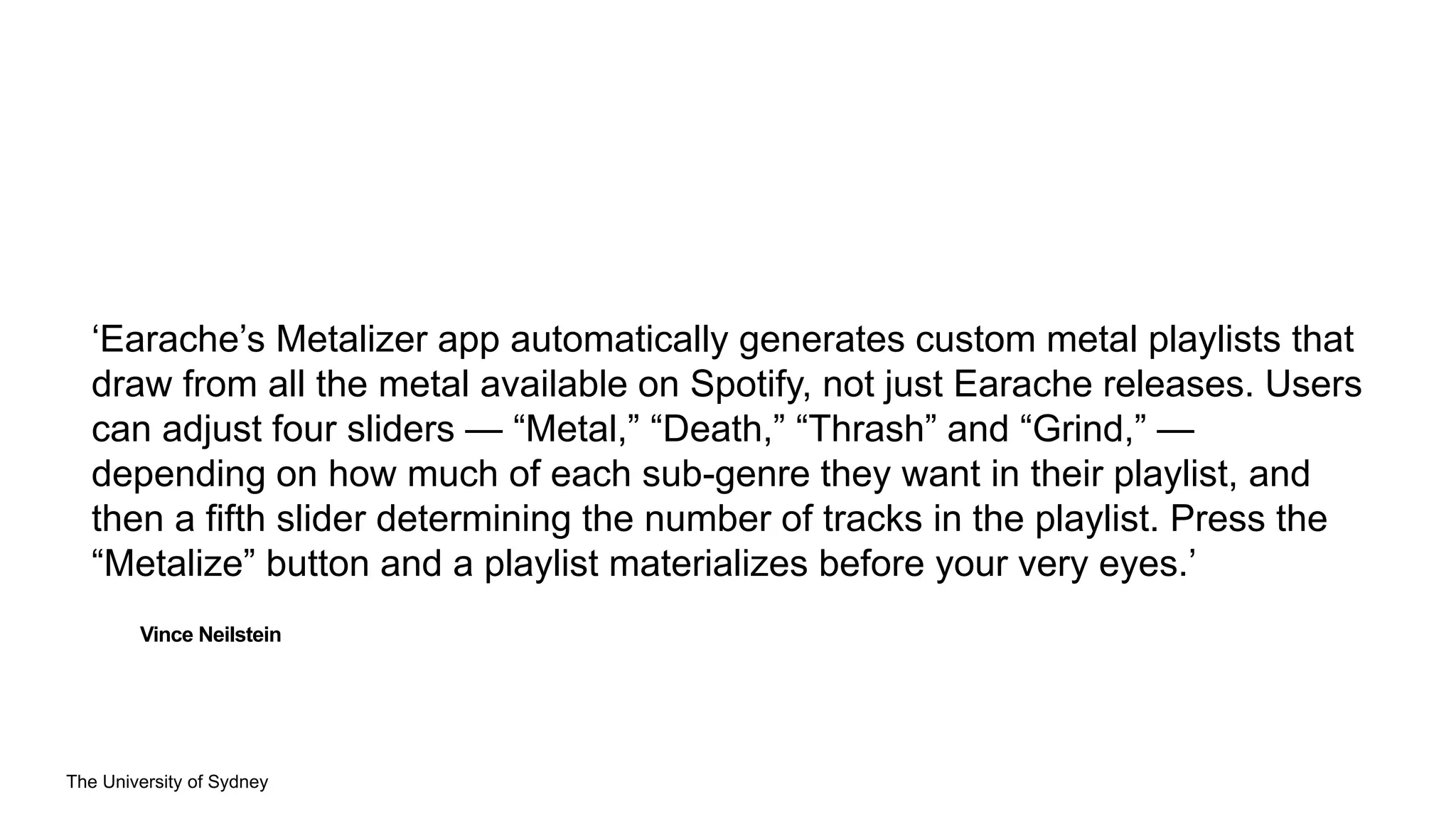 The University of Sydney
Vince Neilstein
‘Earache’s Metalizer app automatically generates custom metal playlists that
draw from all the metal available on Spotify, not just Earache releases. Users
can adjust four sliders — “Metal,” “Death,” “Thrash” and “Grind,” —
depending on how much of each sub-genre they want in their playlist, and
then a fifth slider determining the number of tracks in the playlist. Press the
“Metalize” button and a playlist materializes before your very eyes.’
 
