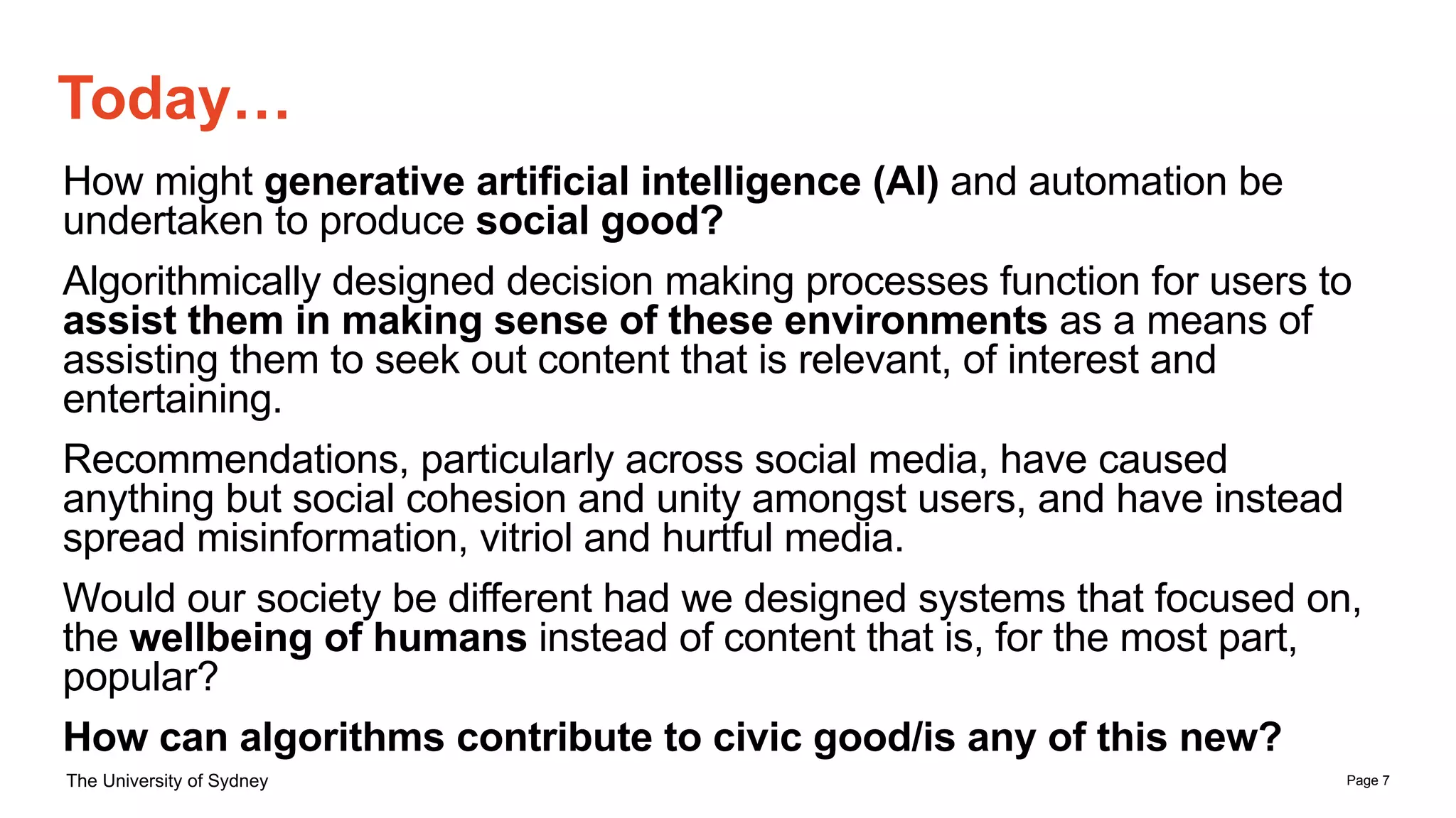 Page 7
The University of Sydney
How might generative artificial intelligence (AI) and automation be
undertaken to produce social good?
Algorithmically designed decision making processes function for users to
assist them in making sense of these environments as a means of
assisting them to seek out content that is relevant, of interest and
entertaining.
Recommendations, particularly across social media, have caused
anything but social cohesion and unity amongst users, and have instead
spread misinformation, vitriol and hurtful media.
Would our society be different had we designed systems that focused on,
the wellbeing of humans instead of content that is, for the most part,
popular?
How can algorithms contribute to civic good/is any of this new?
Today…
 