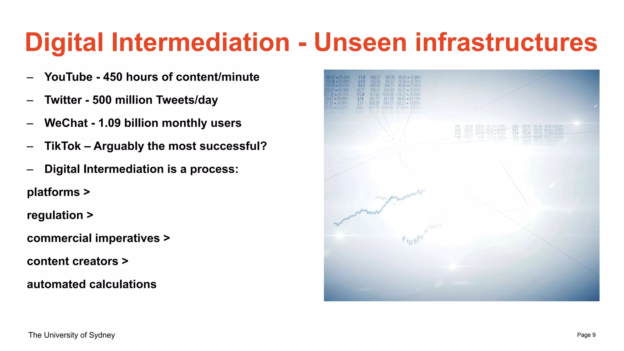 Page 9
The University of Sydney
Digital Intermediation - Unseen infrastructures
– YouTube - 450 hours of content/minute
– Twitter - 500 million Tweets/day
– WeChat - 1.09 billion monthly users
– TikTok – Arguably the most successful?
– Digital Intermediation is a process:
platforms >
regulation >
commercial imperatives >
content creators >
automated calculations
 