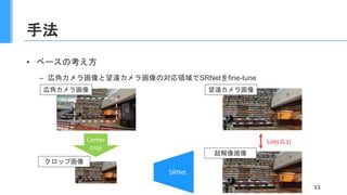 手法
• ベースの考え方
– 広角カメラ画像と望遠カメラ画像の対応領域でSRNetをfine-tune
11
広角カメラ画像
SRNet
Center
crop
Loss (L2)
望遠カメラ画像
超解像画像
クロップ画像
 