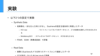 実験
• 以下2つの設定で実験
– Synthetic Data
• 低解像化・劣化を人工的に付与し，Dual-lensの設定を疑似的に再現したデータ
– HCI new ：ライトフィールドカメラのデータセット．2つの画像を選択し片方を劣化させ
る
– Middlebury2021 ：ステレオカメラのデータセット．片方を劣化させる
• PSNR，SSIM（再構成誤差）で評価
– Real Data
• 実際にDual-lensカメラを持つスマートフォンで撮影したデータ
17
 