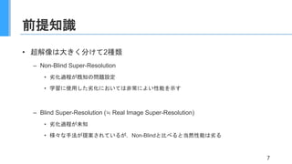 前提知識
• 超解像は大きく分けて2種類
– Non-Blind Super-Resolution
• 劣化過程が既知の問題設定
• 学習に使用した劣化においては非常によい性能を示す
– Blind Super-Resolution (≒ Real Image Super-Resolution)
• 劣化過程が未知
• 様々な手法が提案されているが，Non-Blindと比べると当然性能は劣る
7
 