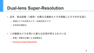 Dual-lens Super-Resolution
• 近年，焦点距離（=画角）の異なる複数カメラを搭載したスマホが主流に
– 望遠カメラ＆広角カメラ（＆超広角カメラ）
– 主目的は薄型化
• この複数カメラを用いた新たな応用が考えられている
– 前景・背景の分離による画像加工
– Dual-lens Super-Resolution
8
 