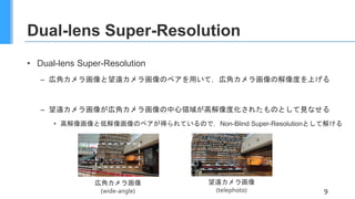 Dual-lens Super-Resolution
• Dual-lens Super-Resolution
– 広角カメラ画像と望遠カメラ画像のペアを用いて，広角カメラ画像の解像度を上げる
– 望遠カメラ画像が広角カメラ画像の中心領域が高解像度化されたものとして見なせる
• 高解像画像と低解像画像のペアが得られているので，Non-Blind Super-Resolutionとして解ける
9
広角カメラ画像
(wide-angle)
望遠カメラ画像
(telephoto)
 