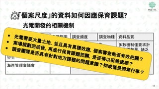 17
光電開發的相關機制
「個案尺度」的資料如何因應保育課題?
機制名稱 處理範圍 調查頻度 調查物種 資料品質
農業容許
開發範圍
與其週邊
未規範，多採徵詢
相關專家意見為主
多數機制僅要求計
算物種數量，缺乏
進一步統計分析，
難以回應關鍵議題
農地變更、用地及分區
變更
海岸管理審議會
● 光電需要大量土地，並且具有累積效應，個案審查能否有效把關？
● 案場規劃完成後，再進行保育課題把關，是否得以妥善處理？
● 調查團隊是否具有針對地方課題的問題意識？抑或僅是照章行事？
 