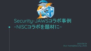 Security-JAWSコラボ事例
~NISCコラボを題材に~
2023/08/24
Shun Yoshie@Security-JAWS
 