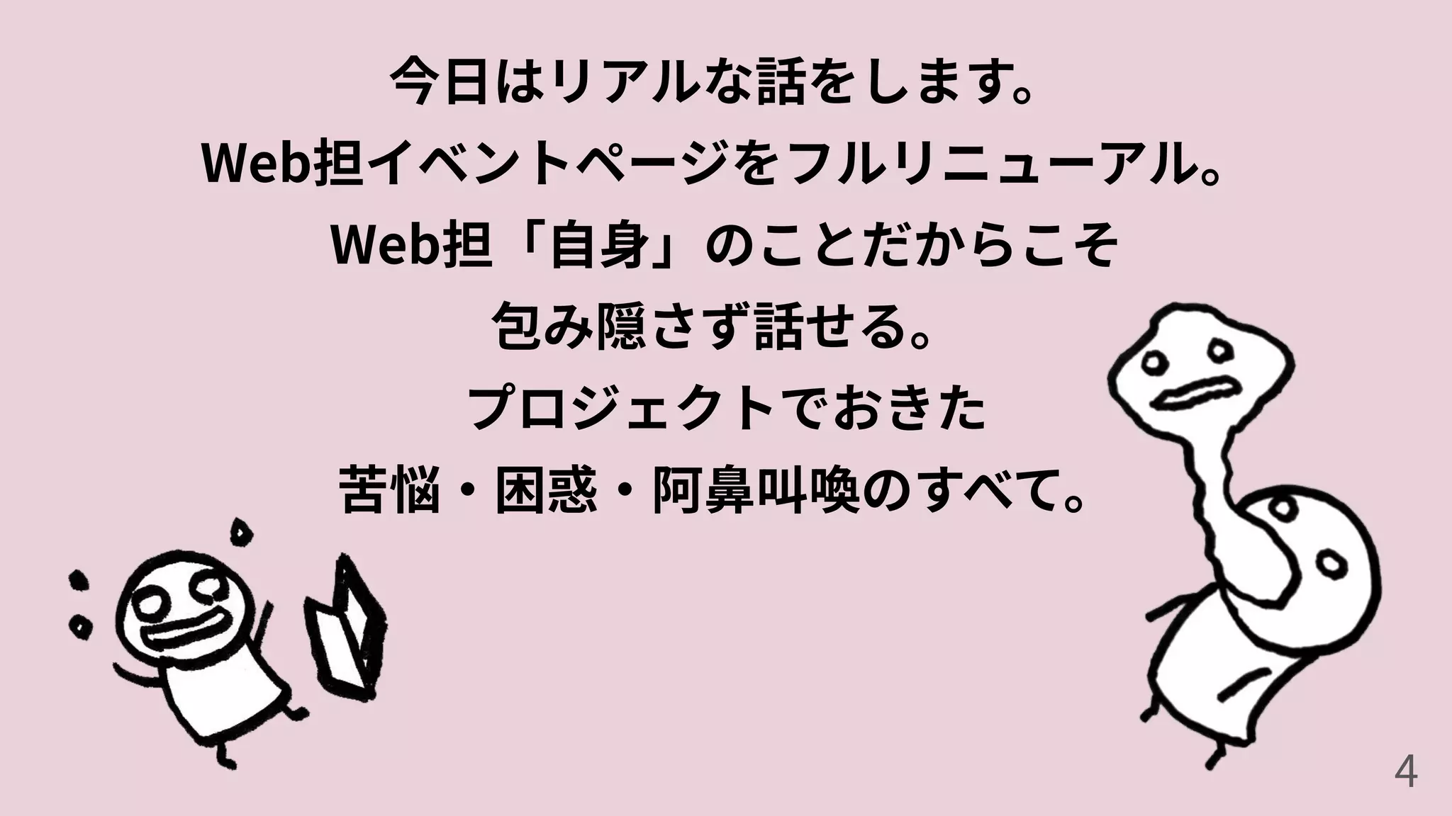 今⽇はリアルな話をします。
Web担イベントページをフルリニューアル。
Web担「⾃⾝」のことだからこそ
包み隠さず話せる。
プロジェクトでおきた
苦悩‧困惑‧阿⿐叫喚のすべて。
4
 
