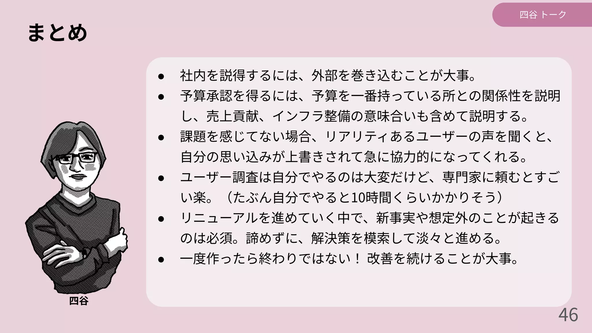 まとめ
● 社内を説得するには、外部を巻き込むことが⼤事。
● 予算承認を得るには、予算を⼀番持っている所との関係性を説明
し、売上貢献、インフラ整備の意味合いも含めて説明する。
● 課題を感じてない場合、リアリティあるユーザーの声を聞くと、
⾃分の思い込みが上書きされて急に協⼒的になってくれる。
● ユーザー調査は⾃分でやるのは⼤変だけど、専⾨家に頼むとすご
い楽。（たぶん⾃分でやると10時間くらいかかりそう）
● リニューアルを進めていく中で、新事実や想定外のことが起きる
のは必須。諦めずに、解決策を模索して淡々と進める。
● ⼀度作ったら終わりではない！ 改善を続けることが⼤事。
四⾕
四⾕ トーク
46
 
