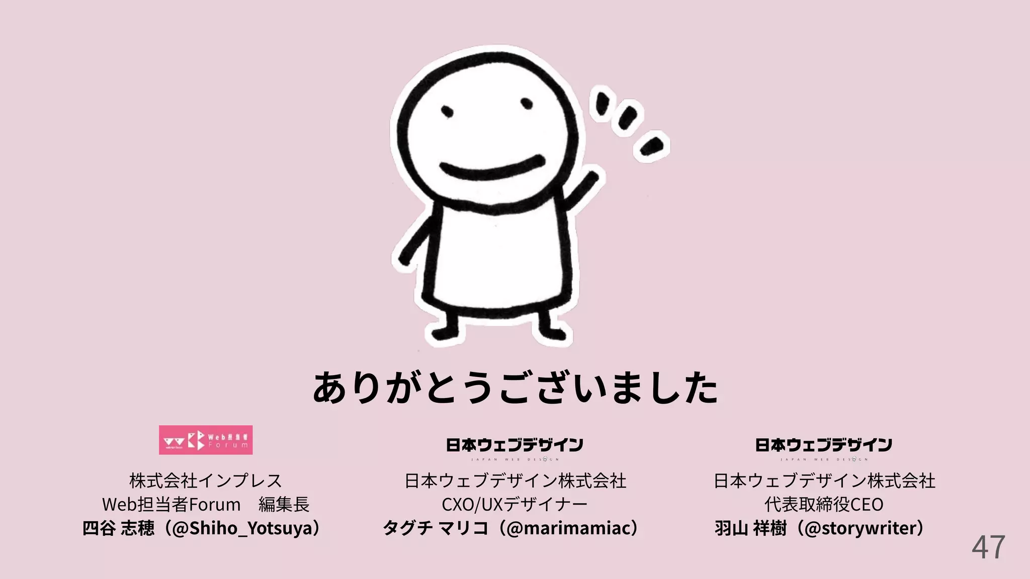 ありがとうございました
47
株式会社インプレス
Web担当者Forum 編集⻑
四⾕ 志穂（@Shiho_Yotsuya）
⽇本ウェブデザイン株式会社
代表取締役CEO
⽻⼭ 祥樹（@storywriter）
⽇本ウェブデザイン株式会社
CXO/UXデザイナー
タグチ マリコ（@marimamiac）
 