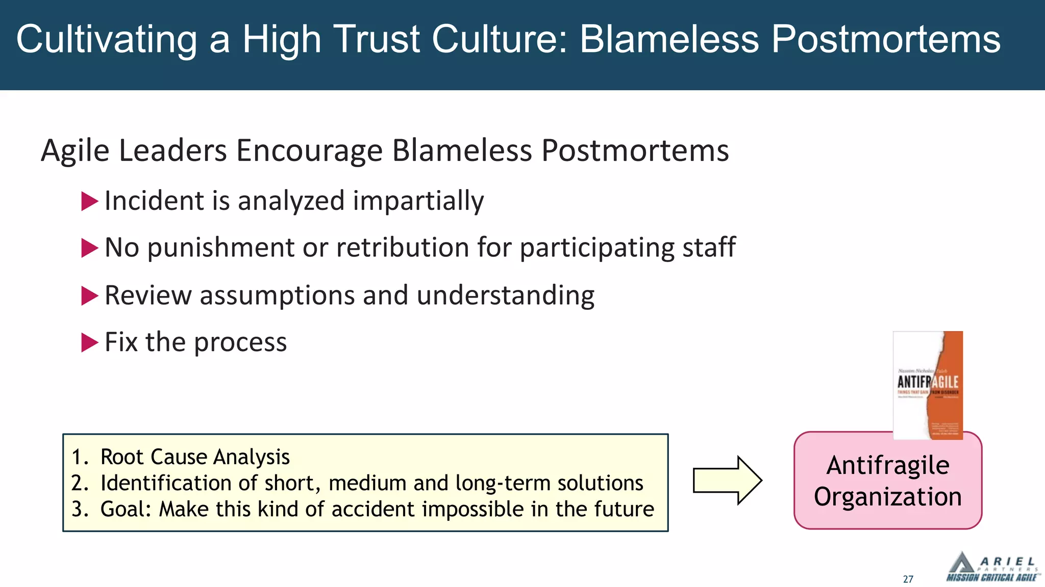 27
Agile Leaders Encourage Blameless Postmortems
uIncident is analyzed impartially
uNo punishment or retribution for participating staff
uReview assumptions and understanding
uFix the process
Cultivating a High Trust Culture: Blameless Postmortems
1. Root Cause Analysis
2. Identification of short, medium and long-term solutions
3. Goal: Make this kind of accident impossible in the future
Antifragile
Organization
 