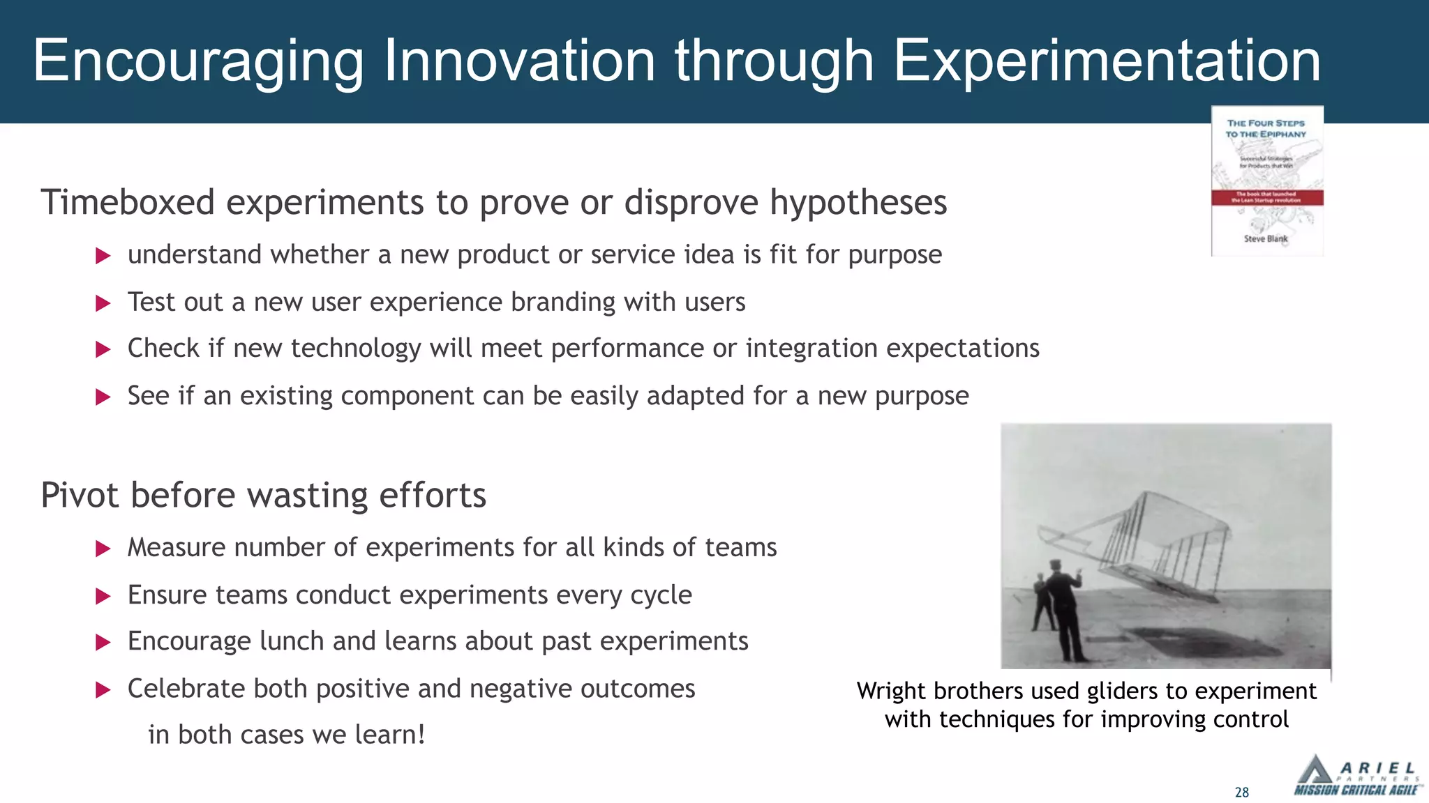 28
Timeboxed experiments to prove or disprove hypotheses
u understand whether a new product or service idea is fit for purpose
u Test out a new user experience branding with users
u Check if new technology will meet performance or integration expectations
u See if an existing component can be easily adapted for a new purpose
Pivot before wasting efforts
u Measure number of experiments for all kinds of teams
u Ensure teams conduct experiments every cycle
u Encourage lunch and learns about past experiments
u Celebrate both positive and negative outcomes
in both cases we learn!
Encouraging Innovation through Experimentation
Wright brothers used gliders to experiment
with techniques for improving control
 