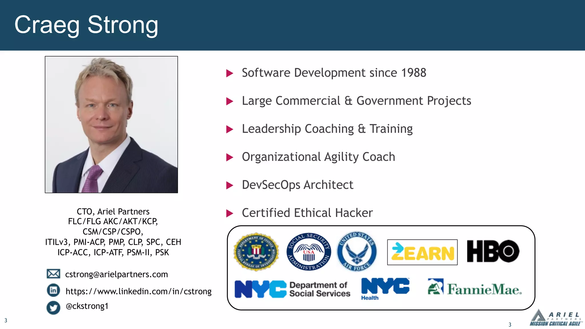 3
Craeg Strong
u Software Development since 1988
u Large Commercial & Government Projects
u Leadership Coaching & Training
u Organizational Agility Coach
u DevSecOps Architect
u Certified Ethical Hacker
CTO, Ariel Partners
FLC/FLG AKC/AKT/KCP
,
CSM/CSP/CSPO,
ITILv3, PMI-ACP, PMP, CLP, SPC, CEH
ICP-ACC, ICP-ATF, PSM-II, PSK
cstrong@arielpartners.com
https://www.linkedin.com/in/cstrong
@ckstrong1
3
 