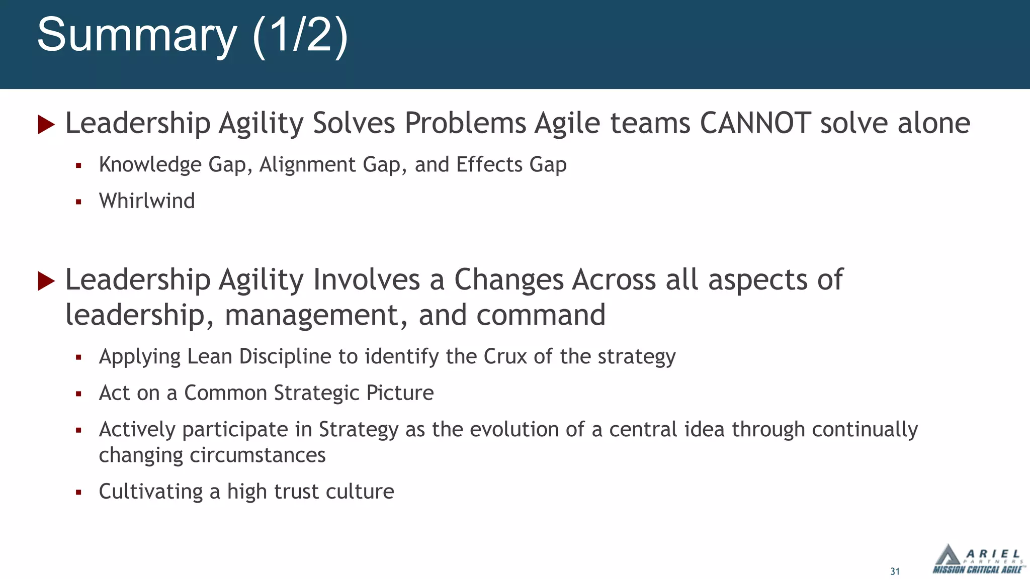 31
Summary (1/2)
u Leadership Agility Solves Problems Agile teams CANNOT solve alone
§ Knowledge Gap, Alignment Gap, and Effects Gap
§ Whirlwind
u Leadership Agility Involves a Changes Across all aspects of
leadership, management, and command
§ Applying Lean Discipline to identify the Crux of the strategy
§ Act on a Common Strategic Picture
§ Actively participate in Strategy as the evolution of a central idea through continually
changing circumstances
§ Cultivating a high trust culture
 