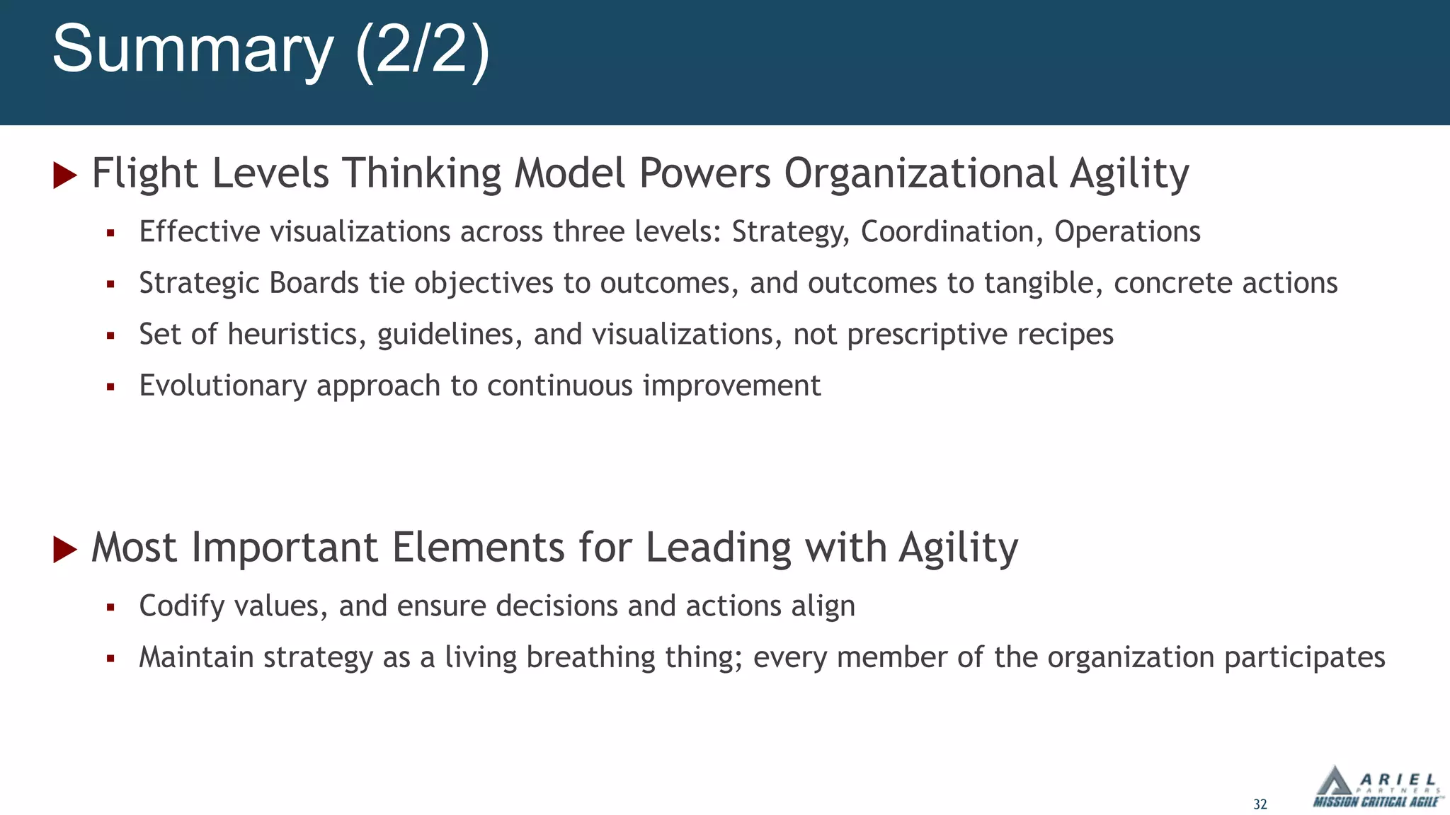 32
Summary (2/2)
u Flight Levels Thinking Model Powers Organizational Agility
§ Effective visualizations across three levels: Strategy, Coordination, Operations
§ Strategic Boards tie objectives to outcomes, and outcomes to tangible, concrete actions
§ Set of heuristics, guidelines, and visualizations, not prescriptive recipes
§ Evolutionary approach to continuous improvement
u Most Important Elements for Leading with Agility
§ Codify values, and ensure decisions and actions align
§ Maintain strategy as a living breathing thing; every member of the organization participates
 
