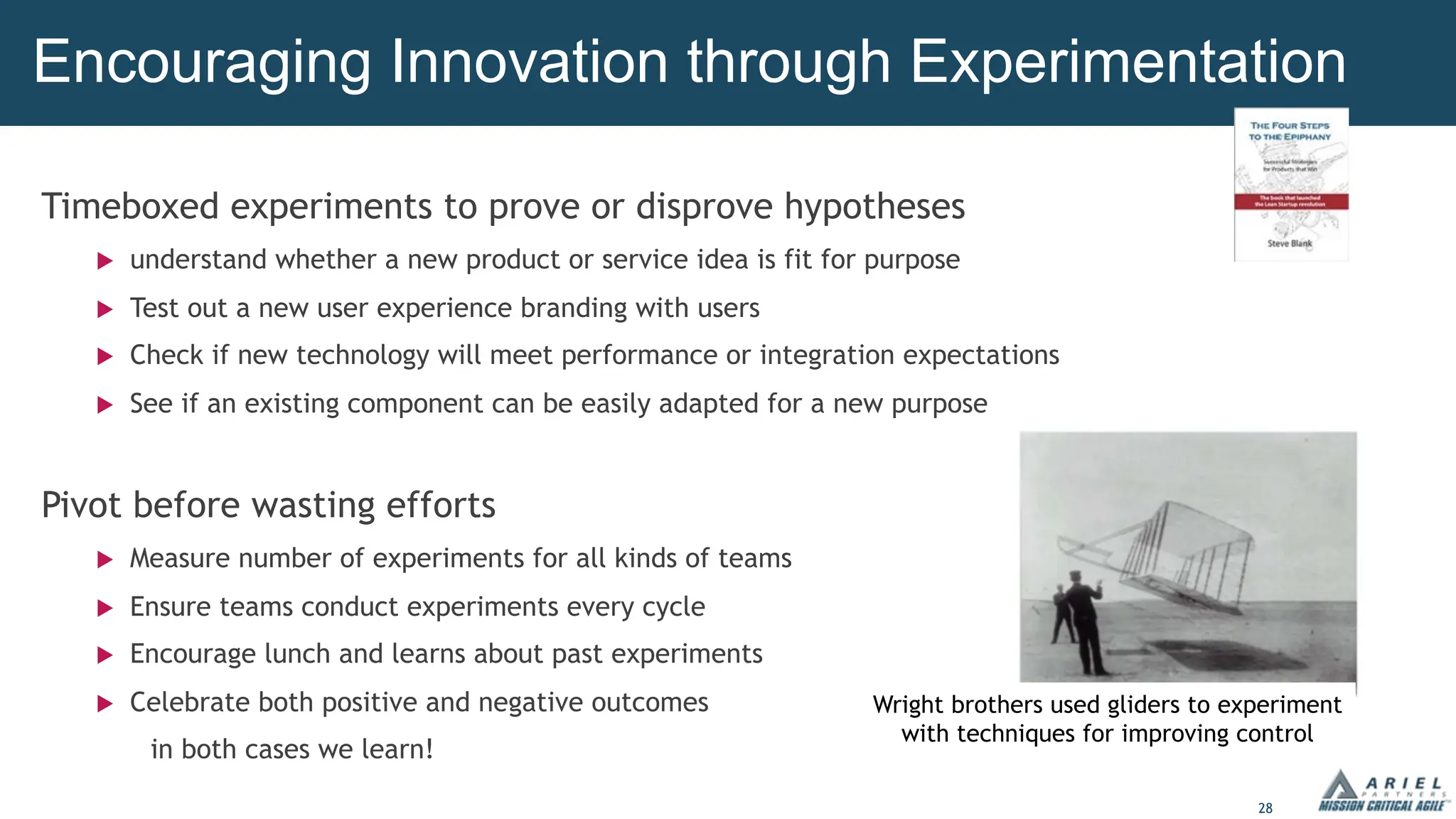 28
Timeboxed experiments to prove or disprove hypotheses
u understand whether a new product or service idea is fit for purpose
u Test out a new user experience branding with users
u Check if new technology will meet performance or integration expectations
u See if an existing component can be easily adapted for a new purpose
Pivot before wasting efforts
u Measure number of experiments for all kinds of teams
u Ensure teams conduct experiments every cycle
u Encourage lunch and learns about past experiments
u Celebrate both positive and negative outcomes
in both cases we learn!
Encouraging Innovation through Experimentation
Wright brothers used gliders to experiment
with techniques for improving control
 