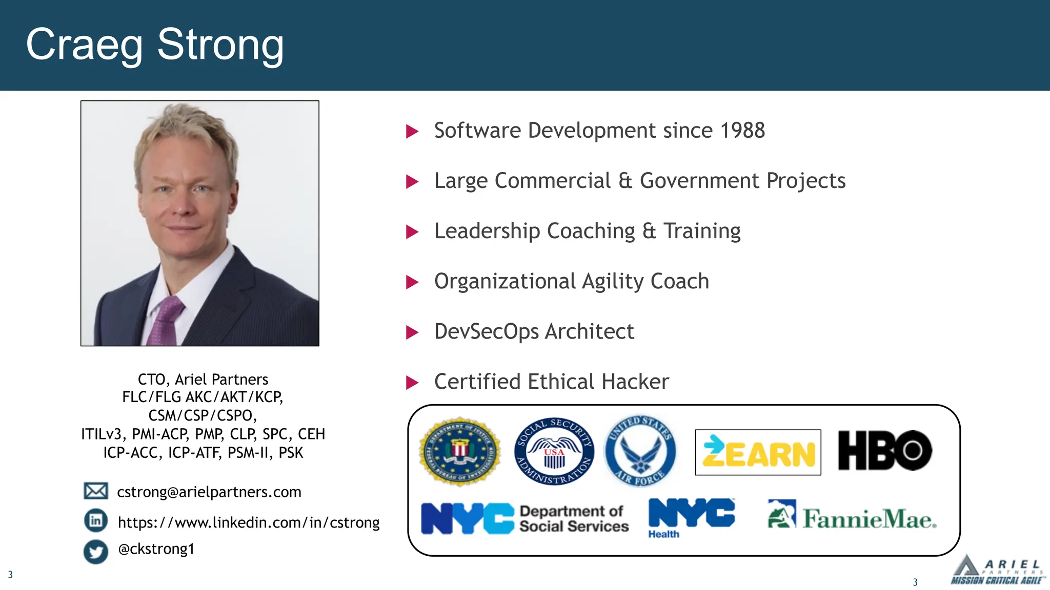 3
Craeg Strong
u Software Development since 1988
u Large Commercial & Government Projects
u Leadership Coaching & Training
u Organizational Agility Coach
u DevSecOps Architect
u Certified Ethical Hacker
CTO, Ariel Partners
FLC/FLG AKC/AKT/KCP
,
CSM/CSP/CSPO,
ITILv3, PMI-ACP, PMP, CLP, SPC, CEH
ICP-ACC, ICP-ATF, PSM-II, PSK
cstrong@arielpartners.com
https://www.linkedin.com/in/cstrong
@ckstrong1
3
 