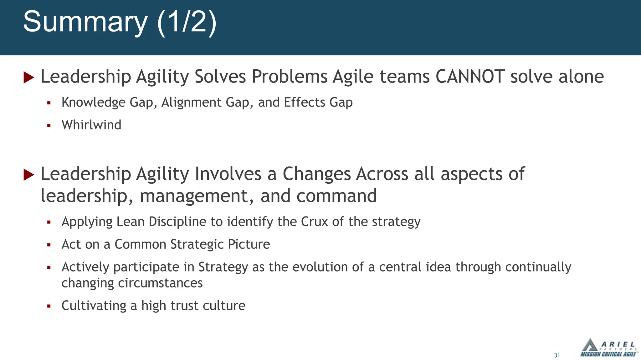 31
Summary (1/2)
u Leadership Agility Solves Problems Agile teams CANNOT solve alone
§ Knowledge Gap, Alignment Gap, and Effects Gap
§ Whirlwind
u Leadership Agility Involves a Changes Across all aspects of
leadership, management, and command
§ Applying Lean Discipline to identify the Crux of the strategy
§ Act on a Common Strategic Picture
§ Actively participate in Strategy as the evolution of a central idea through continually
changing circumstances
§ Cultivating a high trust culture
 