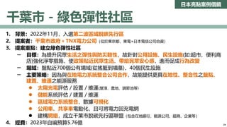 日本亮點案例借鏡
千葉市－綠色彈性社區
1. 背景：2022年11月，入選第二波區域脫碳先行區
2. 提案者：千葉市政府＋TNX電力公司（位於東京都，東電+日本電信公司合資）
3. 提案重點：建立綠色彈性社區
─ 目標：為提升民眾生活之彈性與防災韌性，故針對公用設施、民生設施(如:超市、便利商
店)強化淨零措施，使政策貼近民眾生活、帶給民眾安心感，進而促成行為改變
─ 場域：盤點近700個公有場域(從搖籃到墳墓)、40個民生設施
─ 主要策略：因為與在地電力系統整合公司合作，故能提供更具在地性、整合性之盤點、
建置、維運之能源服務
 太陽光電評估／設置／維運(屋頂、農地、調節池等)
 儲能系統評估／建置／維運
 區域電力系統整合、數據可視化
 公用車、共享車電動化，且可將電力回充電網
 建構網絡，成立千葉市脫碳先行區聯盟（包含在地銀行、能源公司、超商、企業等）
4. 經費：2023年自編預算5.76億 24
 