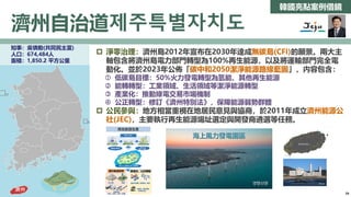 韓國亮點案例借鏡
濟州自治道제주특별자치도
全羅南道
知事：吳憐勳(共同民主黨)
人口：674,484人
面積：1,850.2 平方公里
 淨零治理：濟州島2012年宣布在2030年達成無碳島(CFI)的願景。兩大主
軸包含將濟州島電力部門轉型為100%再生能源，以及將運輸部門完全電
動化。並於2023年公佈「碳中和2050潔淨能源路線藍圖」，內容包含：
 低碳島目標：50%火力發電轉型為氫能、其他再生能源
 能轉轉型：工業領域、生活領域等潔淨能源轉型
 產業化：推動綠電交易市場機制
 公正轉型：修訂《濟州特別法》，保障能源弱勢群體
 公民參與：地方相當重視在地居民意見與協商，於2011年成立濟州能源公
社(JEC)，主要執行再生能源場址選定與開發商遴選等任務。
全羅南道
濟州
海上風力發電園區
34
 