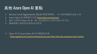  Azure Open AI c
1. Service Level Agreements (SLA) C 99.9%һֻͣCӋ8.76 Сr
2. Azure Open AI Ҫ~Ոhttps://aka.ms/oai/access
3. API 󲿷ݺ Open AI һӣ߀СݹϵĲͬ
4. ΢ܛQYȥʹá
5. Open AI  Azure Open AI ĻؑٶȲ
https://gptforwork.com/tools/openai-api-and-other-llm-apis-response-time-tracker
 