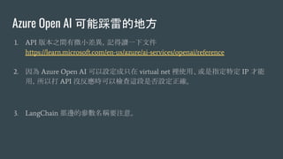 Azure Open AI ܲ׵ĵط
1. API 汾֮g΢Сӛxһļ
https://learn.microsoft.com/en-us/azure/ai-services/openai/reference
2.  Azure Open AI Oֻ virtual net eʹáָض IP 
ãԴ API ]rԙz@ǷO_
3. LangChain ߅ąQҪע⡣
 