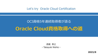 OCI資格5年連続取得者が語る
Oracle Cloud資格取得への道
西尾 孝之
- Takayuki Nishio -
Let’s try Oracle Cloud Certification
2023/8
 