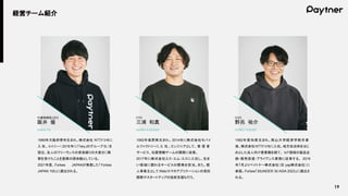 19
経営チーム紹介
1989年大阪府堺市生まれ。株式会社 NTTドコモに
入 社、コイニー（ 2018年に「hey」のグループ化）を
設立。友人のフリーランスの資金繰りの大変さに衝
撃を受けたことを創業の原体験としている。
2021年度、Forbes JAPANが発表した「Forbes
JAPAN 100」に選出される。
1992年長野県生まれ。 2014年に株式会社モバイ
ルファクトリーに 入 社 。エンジニアとして、 着 信 音
サービス、位置情報ゲームの開発に従事。
2017年に株式会社エス・エム・エスに入社し、住ま
い領域に関わるサービスの開発を担当。また、個
人事業主として Web/スマホアプリケーションの受託
開発やスタートアップの技術支援も行う。
1992年愛知県生まれ。南山大学経済学部卒業
後、株式会社 NTTドコモに入社。地方自治体をはじ
めとした法人向け営業職を経て、 IoT領域の製品企
画・販売促進・アライアンス業務に従事する。 2019
年7月よりペイトナー株式会社（旧 yap株式会社）に
参画。Forbes「30UNDER 30 ASIA 2023」に選出さ
れる。
阪井 優
代表取締役 CEO
SAKAI YU
三浦 和真
CTO
MIURA KAZUMA
野呂 祐介
COO
NORO YUSUKE
 