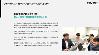5
なぜ「キャッシュマネジメントプラットフォーム」をつくるのか？
資金管理の負担を解消し
新しい挑戦・価値創造を後押しする
フリーランスや中小企業の方が月末の経理処理や、毎月の資金繰りに苦労している
姿を目の当たりにすることで「お金のストレスをなくし、本来の業務に集中できる環境を
作りたい」と感じるようになった代表、阪井の原体験がきっかけです。
お金の管理（お金の入りと出）は本来のメイン業務でないものの、ビジネスに関わる中
では切っても切り離せない部分です。
そこで、テクノロジーを使ってお金の流れをなめらかにする仕組み、サービスを作り、提
供したいと思いました。
誰でも簡単にお金の管理ができるキャッシュマネジメントプラットフォームを提供するこ
とで事業者にとって有意義な時間・お金を生み出すサポートを目指します。
 