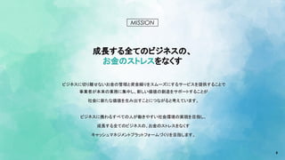 6
MISSION
成長する全てのビジネスの、
お金のストレスをなくす
ビジネスに切り離せないお金の管理と資金繰りをスムーズにするサービスを提供することで
事業者が本来の業務に集中し、新しい価値の創造をサポートすることが
社会に新たな価値を生み出すことにつながると考えています。
ビジネスに携わるすべての人が働きやすい社会環境の実現を目指し、
成長する全てのビジネスの、お金のストレスをなくす
キャッシュマネジメントプラットフォームづくりを目指します。
 