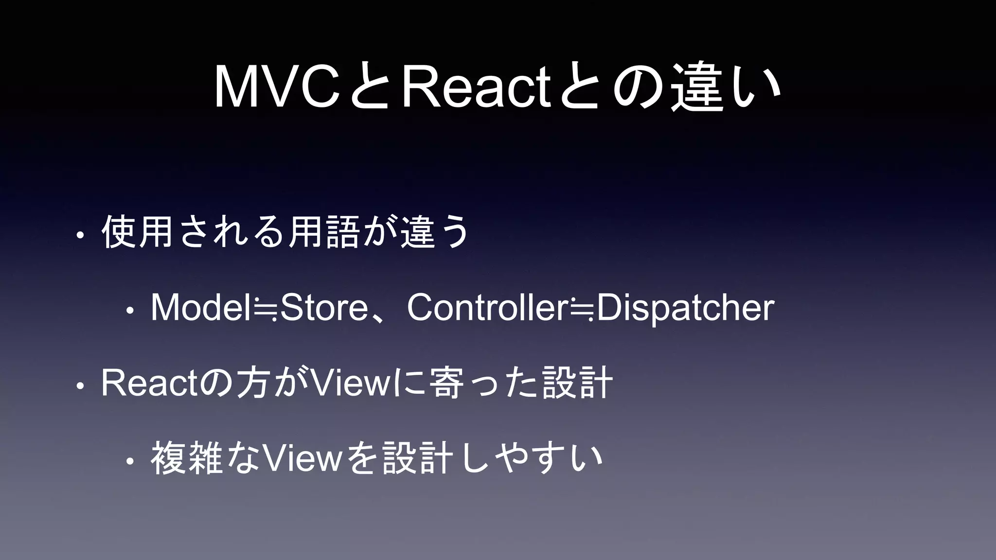 MVCとReactとの違い
• 使用される用語が違う
• Model≒Store、Controller≒Dispatcher
• Reactの方がViewに寄った設計
• 複雑なViewを設計しやすい
 