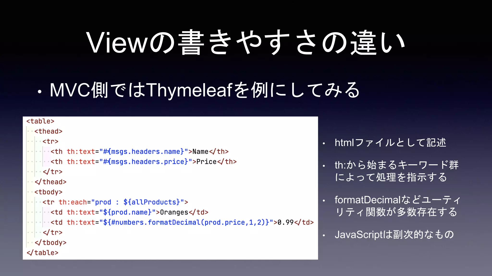 Viewの書きやすさの違い
• MVC側ではThymeleafを例にしてみる
• htmlファイルとして記述
• th:から始まるキーワード群
によって処理を指示する
• formatDecimalなどユーティ
リティ関数が多数存在する
• JavaScriptは副次的なもの
 