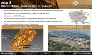 Area 3
Capire: Potential Quick Expansion of Production
• 43-101openpitresourceof4.5MozSilver@79g/t1 +lead-zincinopenpitwithexpansion/explorationupside
• 200tpdpilotplantoncare&maintenance;turnkeytorestartwithhighersilverprices
• Infrastructurepre-builtfor800tpdplant
• VMSdisseminatedsilver-lead-zinc(-gold-copper)deposit;otherVMSprospectswithupsidenearby
• XRT sorting technology has potential to materially reduce operating costs and extend mine life
• 30k tonnes produced. Evaluating re-start of operations.
200 tpd pilot plant
Open-pit
3D model of
planned
open-pit
Mill
Tailings Facility
Capire open-pit 3D model
Capire open-pit mine and pilot plant on VMS
Ag-Pb-Zn deposit (currently on standby)
www.impactsilver.com TSXV:IPT / OTCPK:ISVL.F / DB:IKL
15
 