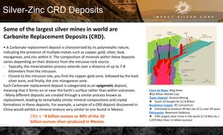 Silver-Zinc CRD Deposits
Some of the largest silver mines in world are
Carbonite Replacement Deposits (CRD).
• A Carbonate replacement deposit is characterized by its polymetallic nature,
indicating the presence of multiple metals such as copper, gold, silver, lead,
manganese, and zinc within it. The composition of minerals within these deposits
varies depending on their distance from the intrusive rock source.
- Typically, the mineralization process extends over a distance of up to 7-8
kilometers from the intrusion.
- Closest to the intrusion site, you find the copper-gold zone, followed by the lead-
silver zone, and finally, the zinc-manganese zone.
Each Carbonate replacement deposit is categorized as an epigenetic deposit,
meaning that it forms on or near the Earth's surface rather than within volcanoes.
- Many different deposits are created through a similar process known as
replacement, leading to remarkably similar mineral compositions and crystal
formations in these deposits. For example, a sample of a CRD deposit discovered in
China would exhibit a mineral mixture very similar to one found in Mexico.
CRD is ~4 billion ounces or 40% of the 10
billion ounces silver produced in Mexico.
Cinco de Mayo: Mag Silver
❖$2 Billion Market Cap
Taylor Deposit: Arizona Mining
❖ South 32 bought for $1.8 Billion
Resolution Copper: RC Consortium
❖ Estimated to produce 40 Boz Lbs of Cu over 40 years
Peñasquito: Newmont Goldcorp
❖ Fifth largest silver mine in the world (17.8 Moz Au +
1,070 Moz Silver (1 billion ounces)
 