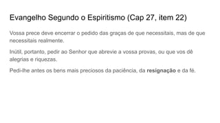 Evangelho Segundo o Espiritismo (Cap 27, item 22)
Vossa prece deve encerrar o pedido das graças de que necessitais, mas de que
necessitais realmente.
Inútil, portanto, pedir ao Senhor que abrevie a vossa provas, ou que vos dê
alegrias e riquezas.
Pedi-lhe antes os bens mais preciosos da paciência, da resignação e da fé.
 