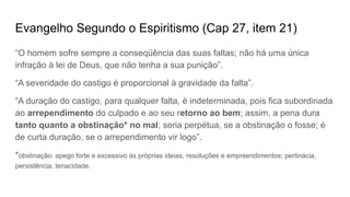 Evangelho Segundo o Espiritismo (Cap 27, item 21)
“O homem sofre sempre a conseqüência das suas faltas; não há uma única
infração à lei de Deus, que não tenha a sua punição”.
“A severidade do castigo é proporcional à gravidade da falta”.
“A duração do castigo, para qualquer falta, é indeterminada, pois fica subordinada
ao arrependimento do culpado e ao seu retorno ao bem; assim, a pena dura
tanto quanto a obstinação* no mal; seria perpétua, se a obstinação o fosse; é
de curta duração, se o arrependimento vir logo”.
*obstinação: apego forte e excessivo às próprias ideias, resoluções e empreendimentos; pertinácia,
persistência, tenacidade.
 