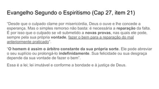 Evangelho Segundo o Espiritismo (Cap 27, item 21)
“Desde que o culpado clame por misericórdia, Deus o ouve e lhe concede a
esperança. Mas o simples remorso não basta: é necessária a reparação da falta.
É por isso que o culpado se vê submetido a novas provas, nas quais ele pode,
sempre pela sua própria vontade, fazer o bem para a reparação do mal
anteriormente praticado”.
“O homem é assim o árbitro constante da sua própria sorte. Ele pode abreviar
o seu suplício ou prolongá-lo indefinidamente. Sua felicidade ou sua desgraça
depende da sua vontade de fazer o bem”.
Essa é a lei; lei imutável e conforme a bondade e à justiça de Deus.
 