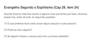 Evangelho Segundo o Espiritismo (Cap 28, item 24)
Quando ficamos indecisos quanto a alguma coisa que temos por fazer, devemos
propor-nos, antes de tudo, as seguintes questões:
1º) O que pretendo fazer pode causar algum prejuízo a outra pessoa?
2º) Pode ser útil a alguém?
3º) Se alguém fizesse o mesmo para mim, eu ficaria satisfeito?
 