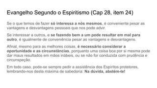 Evangelho Segundo o Espiritismo (Cap 28, item 24)
Se o que temos de fazer só interessa a nós mesmos, é conveniente pesar as
vantagens e desvantagens pessoais que nos pode advir.
Se interessar a outros, e se fazendo bem a um pode resultar em mal para
outro, é igualmente de conveniência pesar as vantagens e desvantagens.
Afinal, mesmo para as melhores coisas, é necessário considerar a
oportunidade e as circunstâncias, porquanto uma coisa boa por si mesma pode
dar maus resultados em mãos inábeis, ou se não for conduzida com prudência e
circunspeção.
Em todo caso, pode-se sempre pedir a assistência dos Espíritos protetores,
lembrando-nos desta máxima de sabedoria: Na dúvida, abstém-te!
 