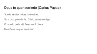 Deus te quer sorrindo (Carlos Papae)
“Ainda se vier noites traiçoeiras
Se a cruz pesada for, Cristo estará contigo
O mundo pode até fazer você chorar
Mas Deus te quer sorrindo.”
 