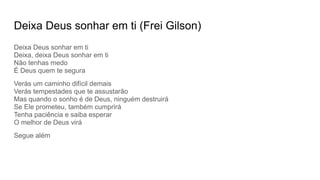 Deixa Deus sonhar em ti (Frei Gilson)
Deixa Deus sonhar em ti
Deixa, deixa Deus sonhar em ti
Não tenhas medo
É Deus quem te segura
Verás um caminho difícil demais
Verás tempestades que te assustarão
Mas quando o sonho é de Deus, ninguém destruirá
Se Ele prometeu, também cumprirá
Tenha paciência e saiba esperar
O melhor de Deus virá
Segue além
 