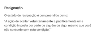 Resignação
O estado de resignação é compreendido como:
“A ação de aceitar voluntariamente e pacificamente uma
condição imposta por parte de alguém ou algo, mesmo que você
não concorde com esta condição.”
 