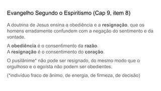 Evangelho Segundo o Espiritismo (Cap 9, item 8)
A doutrina de Jesus ensina a obediência e a resignação, que os
homens erradamente confundem com a negação do sentimento e da
vontade.
A obediência é o consentimento da razão.
A resignação é o consentimento do coração.
O pusilânime* não pode ser resignado, do mesmo modo que o
orgulhoso e o egoísta não podem ser obedientes.
(*indivíduo fraco de ânimo, de energia, de firmeza, de decisão)
 