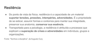 Resiliência
● Do ponto de vista da física, resiliência é a capacidade de um material
suportar tensões, pressões, intempéries, adversidades. É a propriedade
de se esticar, assumir formas e contornos para manter sua integridade,
preservar sua anatomia, conservar sua essência.
● Transportada para a psicologia, a resiliência é atribuída a processos que
explicam a superação de crises e adversidades em indivíduos, grupos e
organizações.
Fonte: "Sonhos e disciplina", de Augusto Cury
 