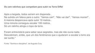 Os cem ratinhos que competiam para subir na Torre Eiffel
Após a largada, todos saíram em disparada..
Na subida um falava para o outro: “Vamos cair!”, “Não vai dar!”, “Vamos morrer!”..
A maioria despencava após subir 10 metros..
Uma minoria conseguiu escalar 100 metros..
Só um ratinho atingiu o topo da torre.
Foram entrevistá-lo para saber seus segredos, mas ele não ouvia nada.
Descobriram, então, que um dos fenômenos que o ajudaram a escalar a torre era
ser surdo."
Fonte: "Sonhos e disciplina", de Augusto Cury
 