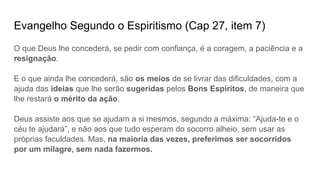 Evangelho Segundo o Espiritismo (Cap 27, item 7)
O que Deus lhe concederá, se pedir com confiança, é a coragem, a paciência e a
resignação.
E o que ainda lhe concederá, são os meios de se livrar das dificuldades, com a
ajuda das ideias que lhe serão sugeridas pelos Bons Espíritos, de maneira que
lhe restará o mérito da ação.
Deus assiste aos que se ajudam a si mesmos, segundo a máxima: “Ajuda-te e o
céu te ajudará”, e não aos que tudo esperam do socorro alheio, sem usar as
próprias faculdades. Mas, na maioria das vezes, preferimos ser socorridos
por um milagre, sem nada fazermos.
 