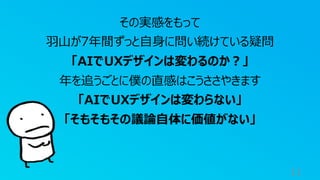 11
その実感をもって
⽻⼭が7年間ずっと⾃⾝に問い続けている疑問
「AIでUXデザインは変わるのか︖」
年を追うごとに僕の直感はこうささやきます
「AIでUXデザインは変わらない」
「そもそもその議論⾃体に価値がない」
 