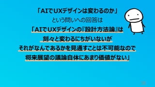 38
「AIでUXデザインは変わるのか」
という問いへの回答は
「AIでUXデザインの『設計⽅法論』は
刻々と変わるにちがいないが
それがなんであるかを⾒通すことは不可能なので
将来展望の議論⾃体にあまり価値がない」
 
