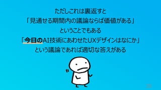39
ただしこれは裏返すと
「⾒通せる期間内の議論ならば価値がある」
ということでもある
「今⽇のAI技術にあわせたUXデザインはなにか」
という議論であれば適切な答えがある
 