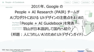 42
2019年、Google の
People + AI Research (PAIR) チームが
AIプロダクトにおける UXデザインの注意点をまとめた
「People + AI Guidebook」を発表
⽻⼭が⽇本語訳して国内へ紹介
（邦題︓⼈にうれしいAIのためのUXデザインガイド）
引⽤: https://pair.withgoogle.com/guidebook
 